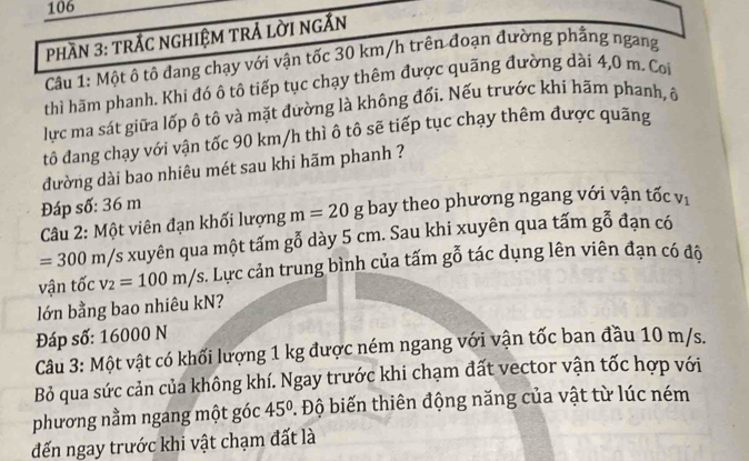 106 
PhầN 3: trÁC ngHiệm trẢ lời ngắn 
Câu 1: Một ô tô đang chạy với vận tốc 30 km/h trên đoạn đường phẳng ngang 
thì hãm phanh. Khi đó ô tô tiếp tục chạy thêm được quãng đường dài 4,0 m. Coi 
lực ma sát giữa lốp ô tô và mặt đường là không đối. Nếu trước khi hãm phanh, ô 
tô đang chạy với vận tốc 90 km/h thì ô tô sẽ tiếp tục chạy thêm được quãng 
đường dài bao nhiêu mét sau khi hãm phanh ? 
Đáp số: 36 m
Câu 2: Một viên đạn khối lượng m=20g bay theo phương ngang với vận tốc V_1
=300m/s xuyên qua một tấm gỗ dày 5 cm. Sau khi xuyên qua tấm 80
đạn có 
vận tốc v_2=100m/s. Lực cản trung bình của tấm gỗ tác dụng lên viên đạn có đô 
lớn bằng bao nhiêu kN? 
Đáp số: 16000 N
Câu 3: Một vật có khối lượng 1 kg được ném ngang với vận tốc ban đầu 10 m/s. 
Bỏ qua sức cản của không khí. Ngay trước khi chạm đất vector vận tốc hợp với 
phương nằm ngang một góc 45°. Độ biến thiên động năng của vật từ lúc ném 
đến ngay trước khi vật chạm đất là