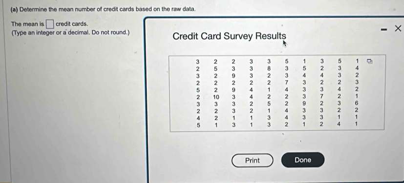 Determine the mean number of credit cards based on the raw data. 
The mean is □ credit cards.
X
(Type an integer or a decimal. Do not round.) Credit Card Survey Resultș 
Print Done