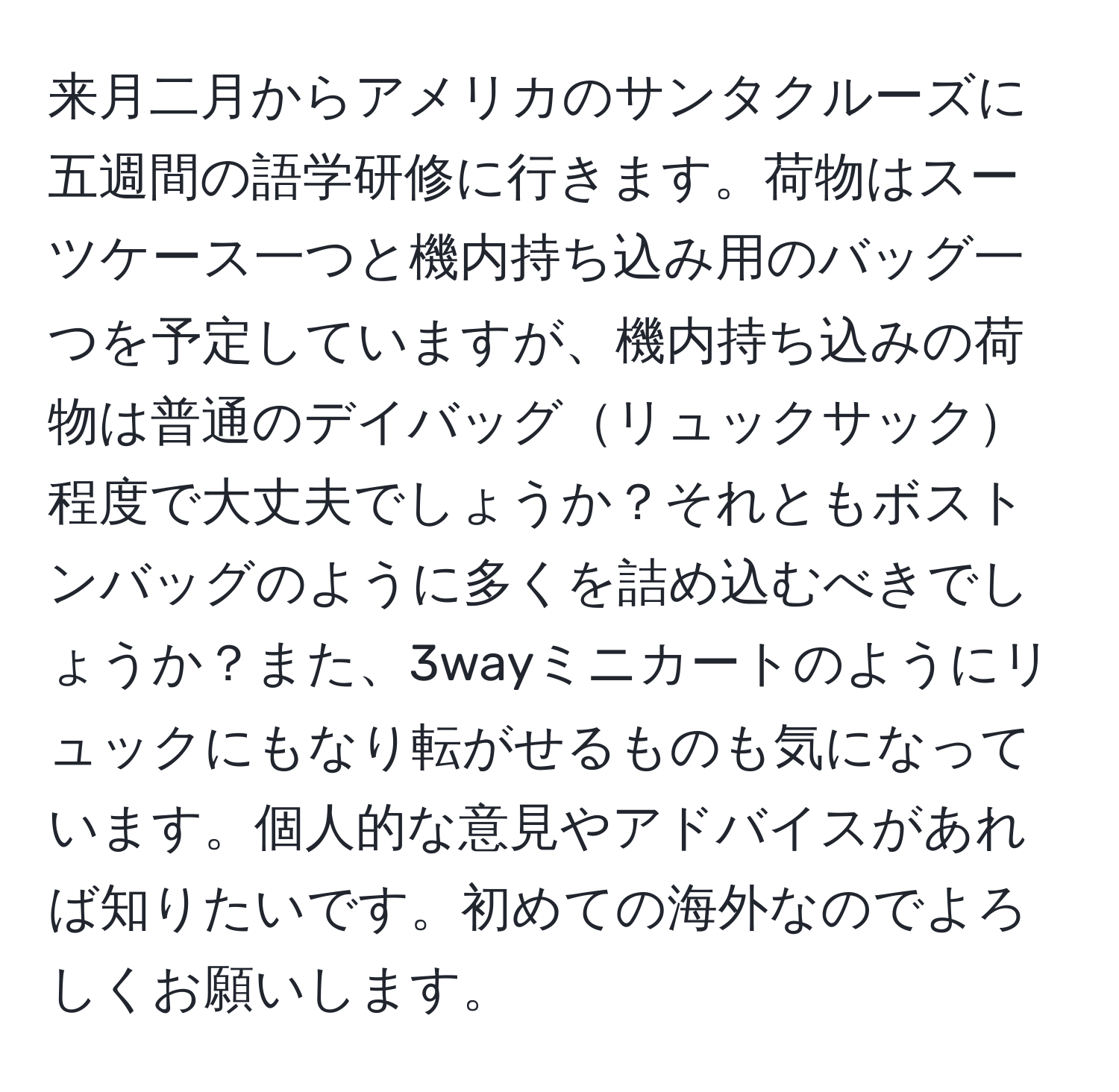 来月二月からアメリカのサンタクルーズに五週間の語学研修に行きます。荷物はスーツケース一つと機内持ち込み用のバッグ一つを予定していますが、機内持ち込みの荷物は普通のデイバッグリュックサック程度で大丈夫でしょうか？それともボストンバッグのように多くを詰め込むべきでしょうか？また、3wayミニカートのようにリュックにもなり転がせるものも気になっています。個人的な意見やアドバイスがあれば知りたいです。初めての海外なのでよろしくお願いします。