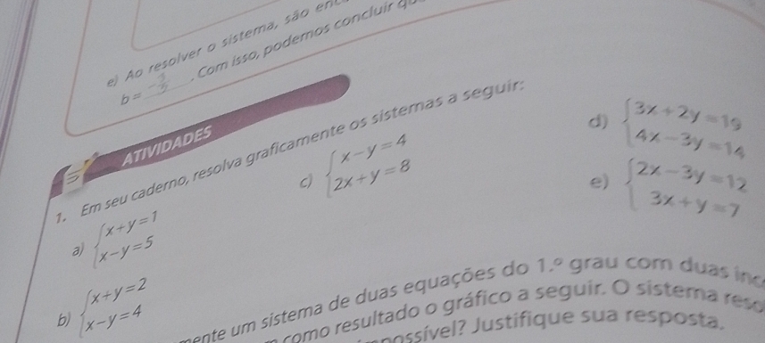 ) Ao resolver o sistema, são em 
b= Com isso, podemos concluir 
d) beginarrayl 3x+2y=19 4x-3y=14endarray.
beginarrayl x-y=4 2x+y=8endarray.
Em seu caderno, resolva graficamente os sisternas a seguil ATIVIDADES 
C) 
e) beginarrayl 2x-3y=12 3x+y=7endarray.
a beginarrayl x+y=1 x-y=5endarray.
b beginarrayl x+y=2 x-y=4endarray.
tente um sistema de duas equações do 1.^circ  grau com duas in 
o como resultado o gráfico a seguir. O sistera reso 
sí e? Justifique sua resposta,