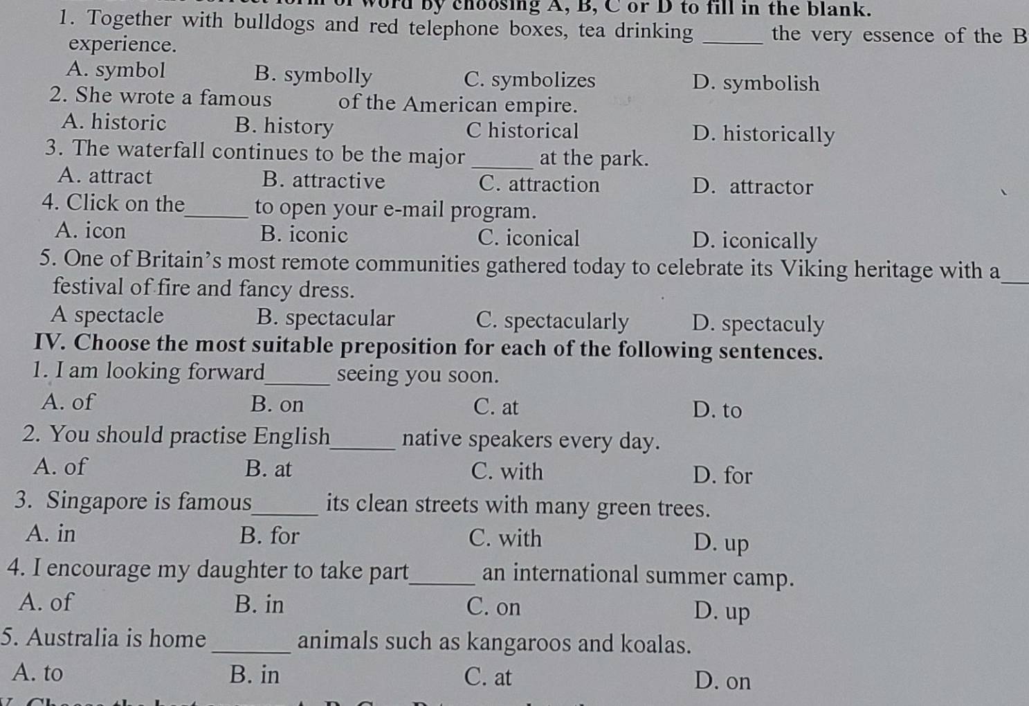 word by choosing A, B, C or D to fill in the blank.
1. Together with bulldogs and red telephone boxes, tea drinking _the very essence of the B
experience.
A. symbol B. symbolly C. symbolizes D. symbolish
2. She wrote a famous of the American empire.
A. historic B. history C historical D. historically
3. The waterfall continues to be the major _at the park.
A. attract B. attractive C. attraction D. attractor
4. Click on the_ to open your e-mail program.
A. icon B. iconic C. iconical D. iconically
5. One of Britain’s most remote communities gathered today to celebrate its Viking heritage with a
festival of fire and fancy dress.
_
A spectacle B. spectacular C. spectacularly D. spectaculy
IV. Choose the most suitable preposition for each of the following sentences.
1. I am looking forward_ seeing you soon.
A. of B. on C. at D. to
2. You should practise English_ native speakers every day.
A. of B. at C. with D. for
3. Singapore is famous_ its clean streets with many green trees.
A. in B. for C. with D. up
4. I encourage my daughter to take part_ an international summer camp.
A. of B. in C. on D. up
5. Australia is home_ animals such as kangaroos and koalas.
A. to B. in C. at
D. on