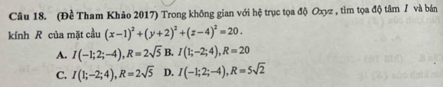 (Đề Tham Khảo 2017) Trong không gian với hệ trục tọa độ Oxyz , tìm tọa độ tâm / và bán
kính R của mặt cầu (x-1)^2+(y+2)^2+(z-4)^2=20.
A. I(-1;2;-4), R=2sqrt(5) B. I(1;-2;4), R=20
C. I(1;-2;4), R=2sqrt(5) D. I(-1;2;-4), R=5sqrt(2)