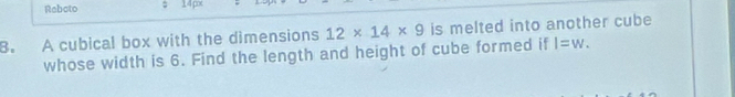 Reboto ; 14 px 
B. A cubical box with the dimensions 12* 14* 9 is melted into another cube 
whose width is 6. Find the length and height of cube formed if l=w.