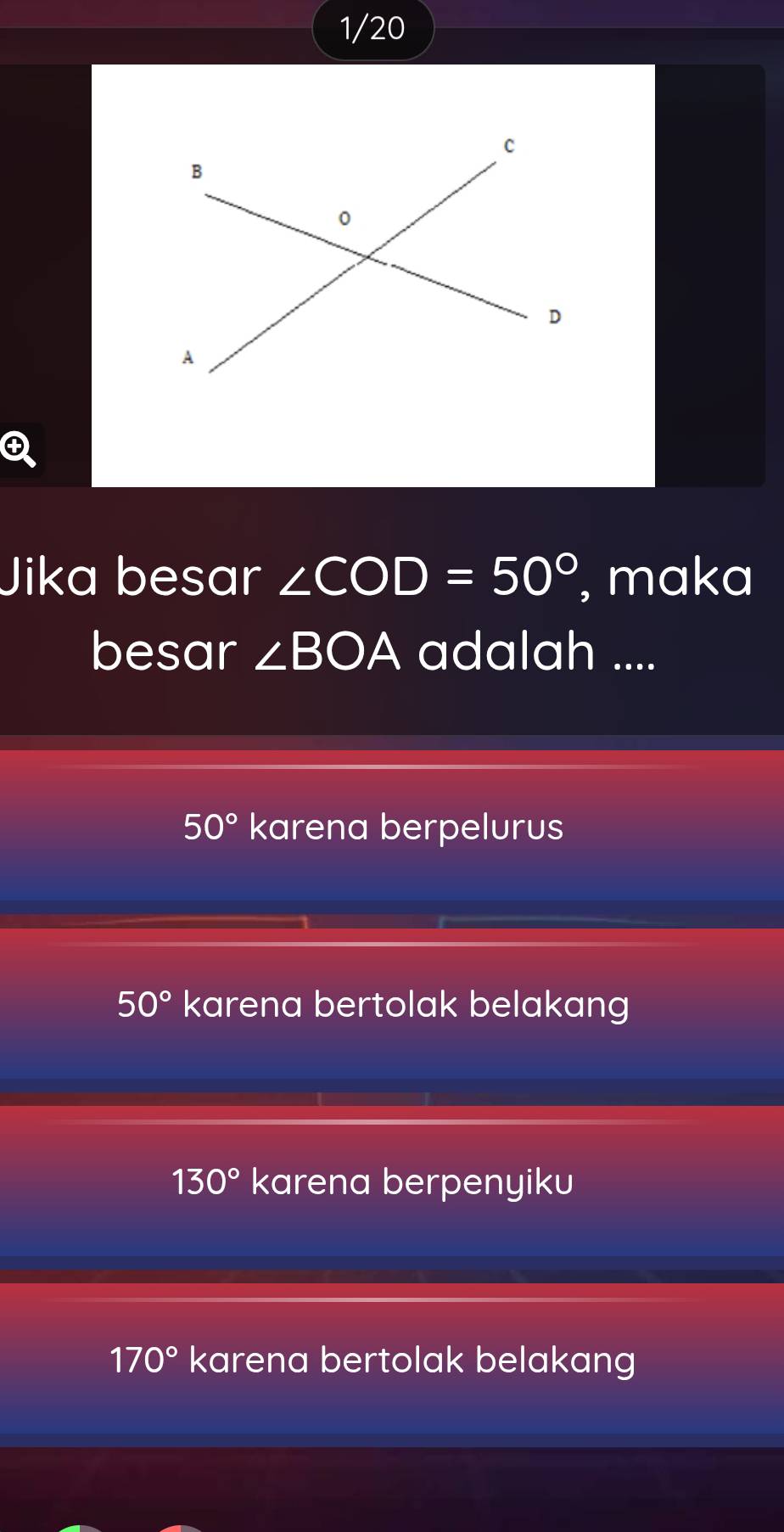 1/20 
Jika besar ∠ COD=50° , maka
besar ∠ BOA adalah ....
50° karena berpelurus
50° karena bertolak belakang
130° karena berpenyiku
170° karena bertolak belakang