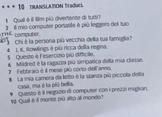 TRANSLATION Traduci. 
1 Qual è il film più divertente di tutti? 
2 Il mio computer portatile è più leggero del tuo 
computer. 
7 Chi è la persona più vecchia della tua famiglia? 
4 J. K. Rowlings é più ricca della regina. 
5 Questo è l'esercizio più difficile. 
6 Mildred è la ragazza più simpatica della mia classe. 
7 Febbraio è il mese più corto dell"anno. 
8 La mia camera da letto è la stanza più piccola della 
casa, ma è la più bella. 
9 Questo è il negozio di computer con i prezzi migliori. 
10 Qual è il monte più alto al mondo?