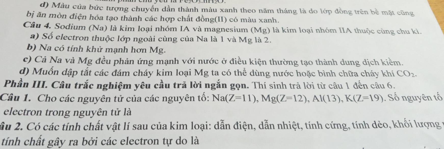 d) Màu của bức tượng chuyển dần thành màu xanh theo năm tháng là do lớp đồng trên bề mặt cũng
bị ăn mòn điện hóa tạo thành các hợp chất đồng(II) có màu xanh.
Câu 4. Sodium (Na) là kim loại nhóm IA và magnesium (Mg) là kim loại nhóm IIA thuộc cùng chu kì.
a) Số electron thuộc lớp ngoài cùng của Na là 1 và Mg là 2.
b) Na có tính khử mạnh hơn Mg.
c) Cả Na và Mg đều phản ứng mạnh với nước ở điều kiện thường tạo thành dung dịch kiểm.
d) Muốn dập tắt các đám cháy kim loại Mg ta có thể dùng nước hoặc bình chữa cháy khí CO_2. 
Phần III. Câu trắc nghiệm yêu cầu trả lời ngắn gọn. Thí sinh trả lời từ câu 1 đến câu 6.
Câu 1. Cho các nguyên tử của các nguyên tố: Na(Z=11), Mg(Z=12), Al(13), K(Z=19). Số nguyên tố
electron trong nguyên tử là
ầu 2. Có các tính chất vật lí sau của kim loại: dẫn điện, dẫn nhiệt, tính cứng, tính dẻo, khối lượng ở
tính chất gây ra bởi các electron tự do là