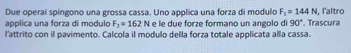 Due operai spingono una grossa cassa. Uno applica una forza di modulo F_1=144N , l’altro 
applica una forza di modulo F_2=162N e le due forze formano un angolo di 90°. Trascura 
l’attrito con il pavimento. Calcola il modulo della forza totale applicata alla cassa.