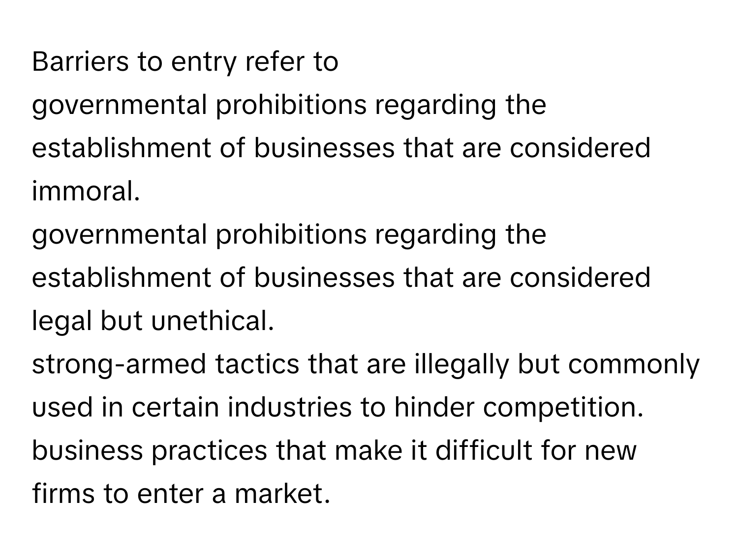 Barriers to entry refer to 
governmental prohibitions regarding the establishment of businesses that are considered immoral.
governmental prohibitions regarding the establishment of businesses that are considered legal but unethical.
strong-armed tactics that are illegally but commonly used in certain industries to hinder competition.
business practices that make it difficult for new firms to enter a market.