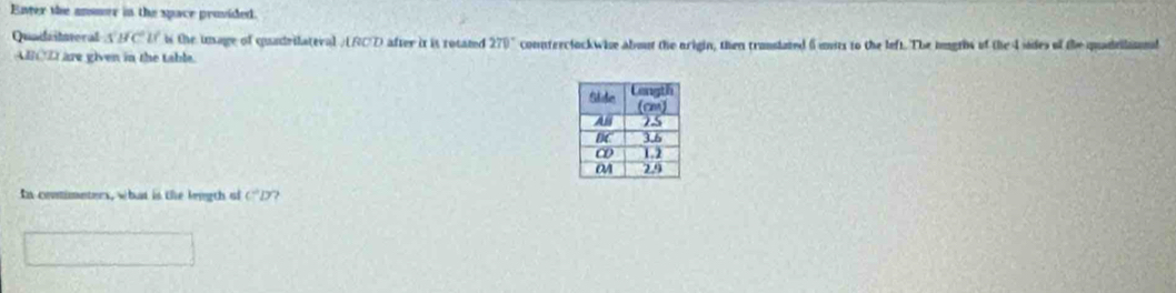 Enter the ansmer in the space provided. 
Quadailtoral A BC U is the inage of quadrilateval / RCD after it is rotated 270° connterclockwise about the arigin, then translated i uits to the left. The imgrhs of the I sides of the quadelisnl
ABCE are given in the table 
In conimeters, what is the length of C^2D