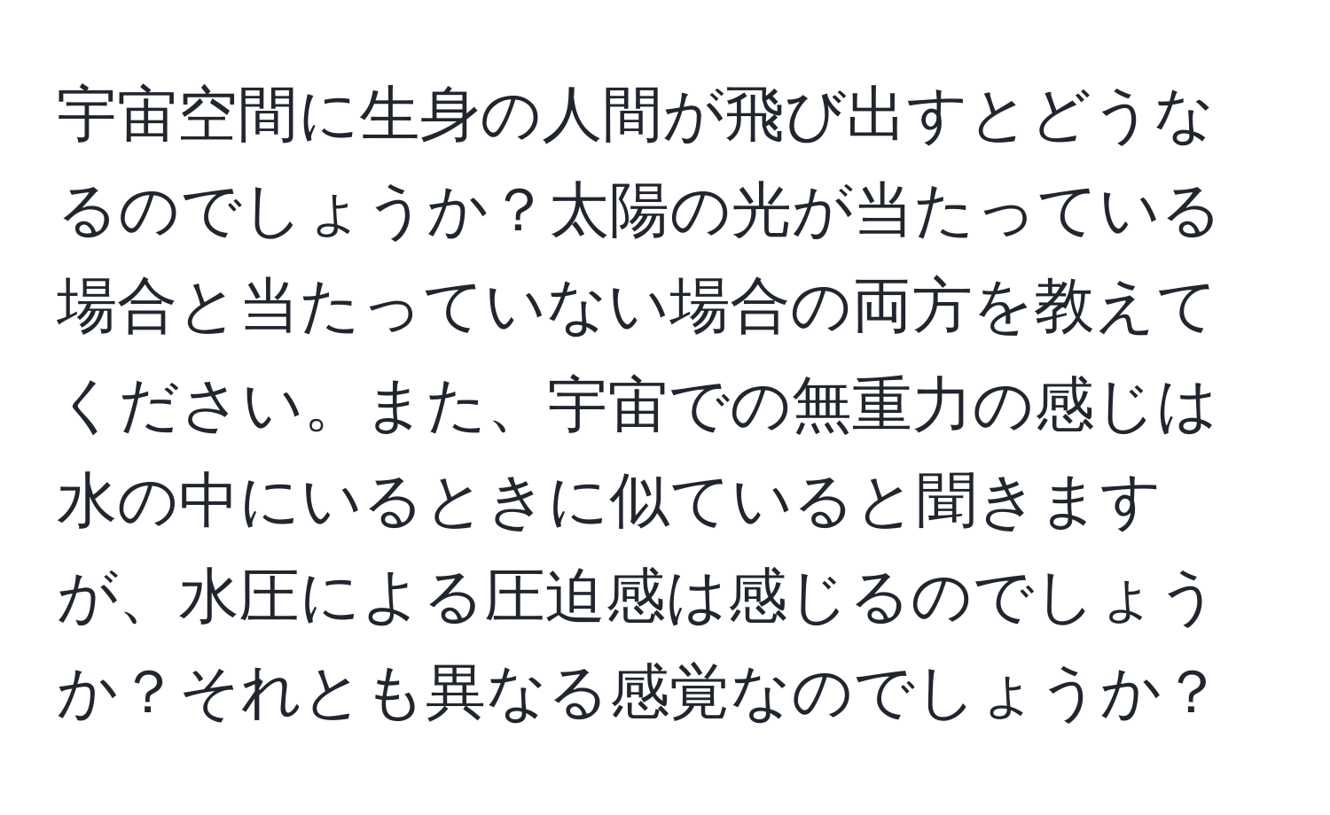 宇宙空間に生身の人間が飛び出すとどうなるのでしょうか？太陽の光が当たっている場合と当たっていない場合の両方を教えてください。また、宇宙での無重力の感じは水の中にいるときに似ていると聞きますが、水圧による圧迫感は感じるのでしょうか？それとも異なる感覚なのでしょうか？