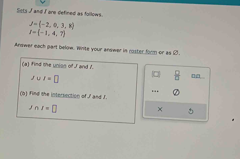 Sets / and / are defined as follows.
J= -2,0,3,8
I= -1,4,7
Answer each part below. Write your answer in roster form or as Ø. 
(a) Find the union of J and /.
J∪ I=□
(□ )  □ /□   □,,... 
…. 
(b) Find the intersection of J and 1.
J∩ I=□
×