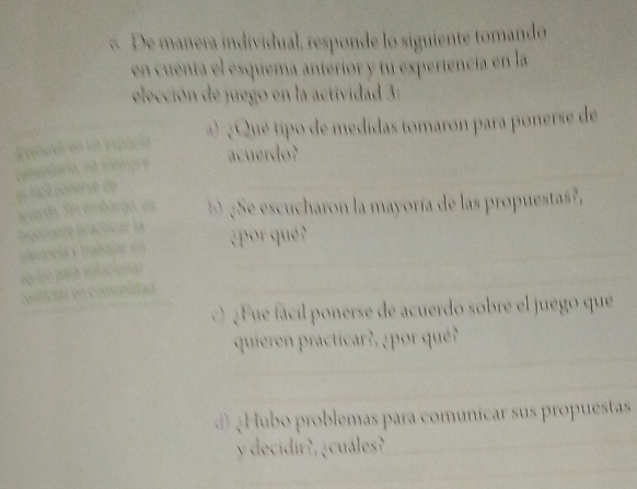 De manera individual, responde lo siguiente tomando 
en cuenta el esquema anterior y tu experiencia en la 
elección de juego en la actividad 3: 
Epatnó en en espacia Qué tipo de medidas tomaron para ponerse de 
acuerdo? 
pमबओोशओ नी semore e fité pénéri de 
aarda. Sn embargo, es ¿Se escucharon la mayoría de las propuestas?, 
p rporiante practicar la 
¿por que ? 
valancía y trabaja en 
pa to para solucional 
confictas en comunidad 
¿ Fue fácil ponerse de acuerdo sobre el juego que 
quieren practicar?, ¿por qué? 
d )¿Hubo problemas para comunicar sus propuestas 
y decidir?, ¿cuáles?