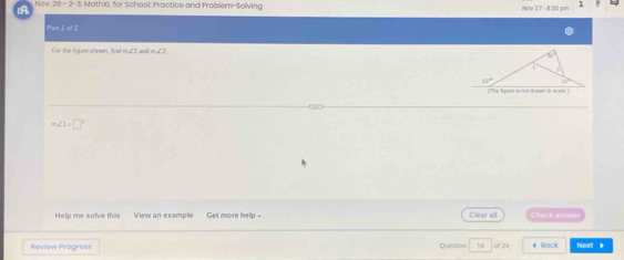 A Nov 20-2-3 MathX, for School: Practice and Problem-Solving Nov 27 - 8:30 pr
Part 1 of 2
For the figure shown, find m∠1 and m
m∠ 1=□°
Help me solve this View an example Get more help - Clear all Cleck answe
Review Progress Durstion 16 of 24    Barí Nout