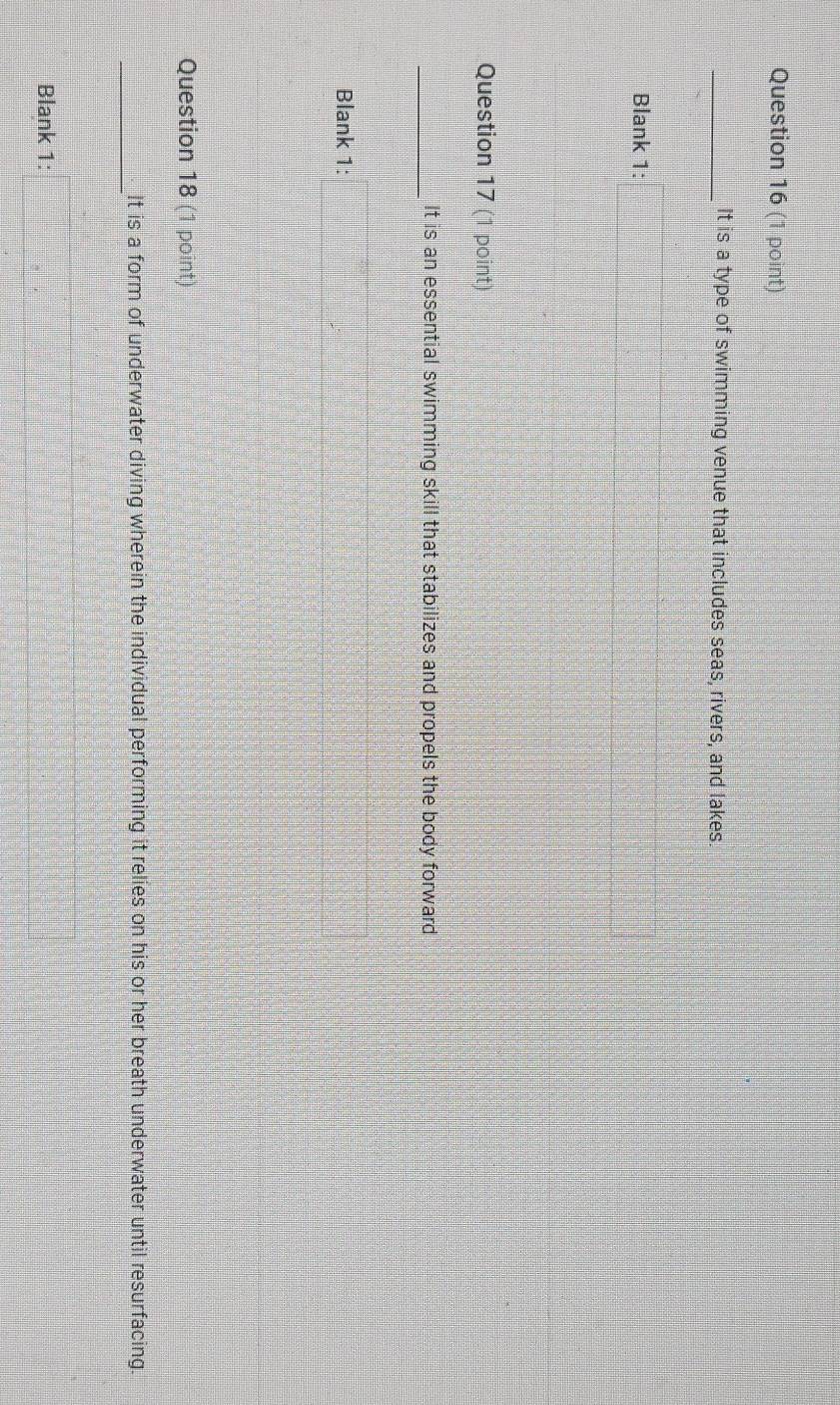 It is a type of swimming venue that includes seas, rivers, and lakes 
Blank 1: 
Question 17 (1 point) 
_ 
It is an essential swimming skill that stabilizes and propels the body forward 
Blank 1: 
Question 18 (1 point) 
_ 
It is a form of underwater diving wherein the individual performing it relies on his or her breath underwater until resurfacing. 
Blank 1:
