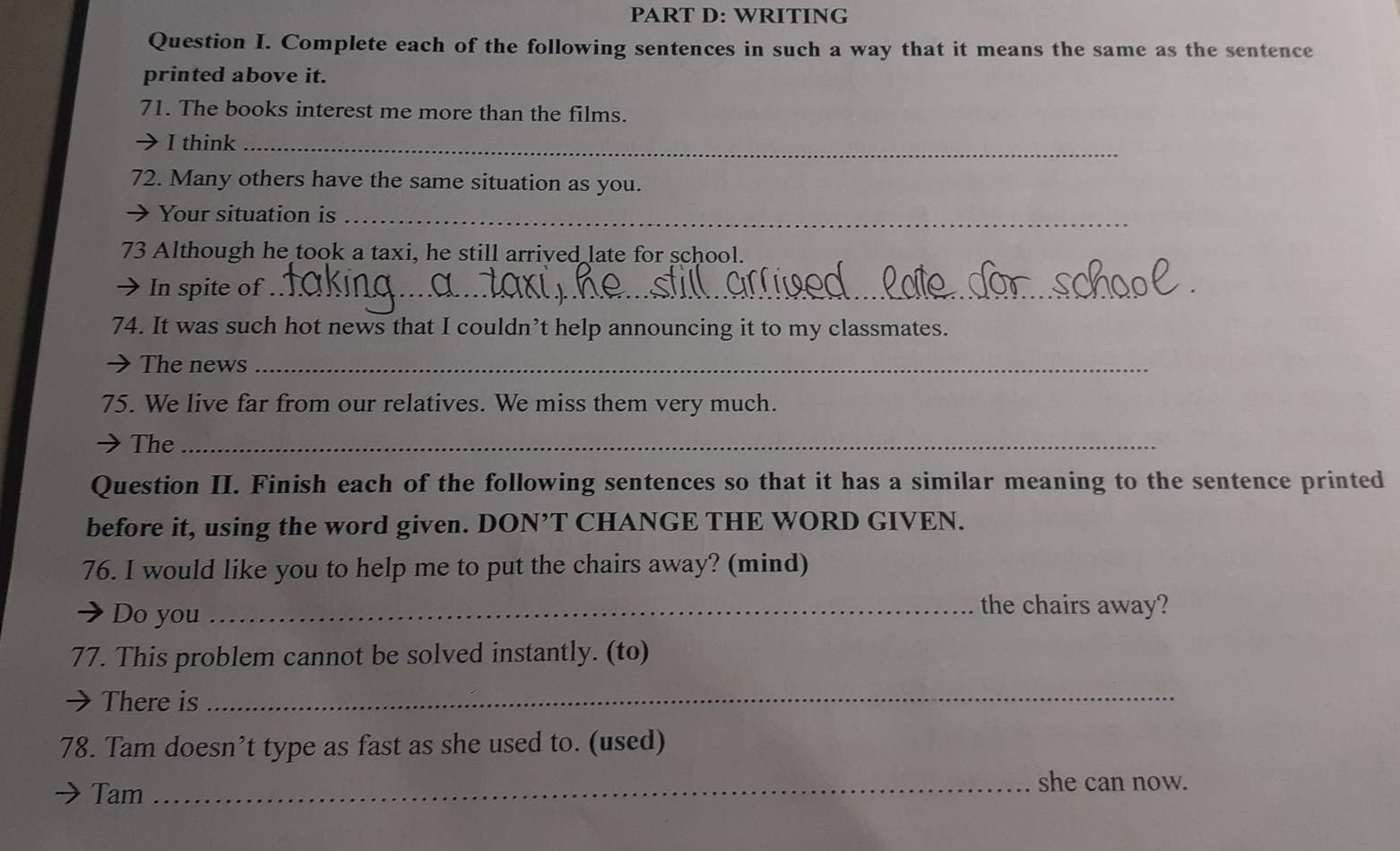 WRITING 
Question I. Complete each of the following sentences in such a way that it means the same as the sentence 
printed above it. 
71. The books interest me more than the films. 
I think_ 
72. Many others have the same situation as you. 
Your situation is_ 
73 Although he took a taxi, he still arrived late for school. 
In spite of_ 
74. It was such hot news that I couldn’t help announcing it to my classmates. 
The news_ 
75. We live far from our relatives. We miss them very much. 
The_ 
Question II. Finish each of the following sentences so that it has a similar meaning to the sentence printed 
before it, using the word given. DON’T CHANGE THE WORD GIVEN. 
76. I would like you to help me to put the chairs away? (mind) 
Do you_ 
the chairs away? 
77. This problem cannot be solved instantly. (to) 
There is 
_ 
78. Tam doesn’t type as fast as she used to. (used) 
Tam 
_she can now.