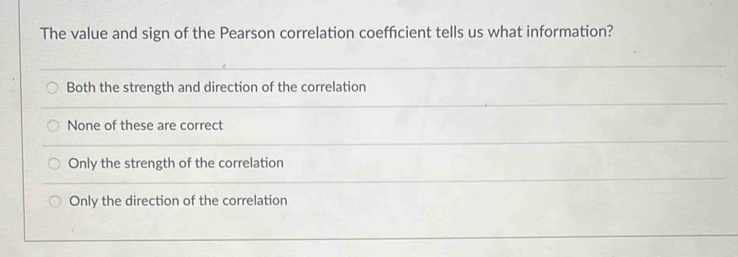 The value and sign of the Pearson correlation coeffcient tells us what information?
Both the strength and direction of the correlation
None of these are correct
Only the strength of the correlation
Only the direction of the correlation