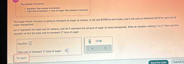 Your answer is incorrect. 
Equation: Your answer is incorrect. 
Total cost to transport 17 tons of sugar: Your answer is incorrect. 
The Sugar Sweet Company is going to transport its sugar to market. It will cost $5500 to rent trucks, and it will cost an additional $250 for each ton of 
sugar transported. 
Let C represent the total cost (in dollars), and let S represent the amount of sugar (in tons) transported. Write an equation relating C to S. Then use this 
equation to find the total cost to transport 17 tons of sugar. 
Equation:  □ /□   □ =□
× 
Total cost to transport 17 tons of sugar: 
Try again 
Save For Later Submit A