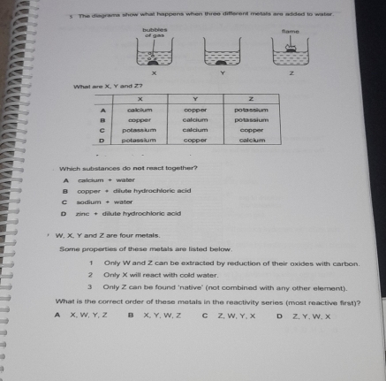 The disgrams show what happens when three different metalls are added to water
Name
z
What are X. Y and Z?
Which substances do not react together?
A calcium + water
B copper + dilute hydrochloric acid
C sodium + water
D zinc + dilute hydrochloric acid
W, X, Y and Z are four metals.
Some properties of these metals are listed below
f Only W and Z can be extracted by reduction of their oxides with carbon.
2 Only X will react with cold water.
3 Only Z can be found 'native' (not combined with any other element).
What is the correct order of these metals in the reactivity series (most reactive first)?
A X, W, Y, Z B X, Y, W, Z C Z, W, Y, X D Z. Y. W. X