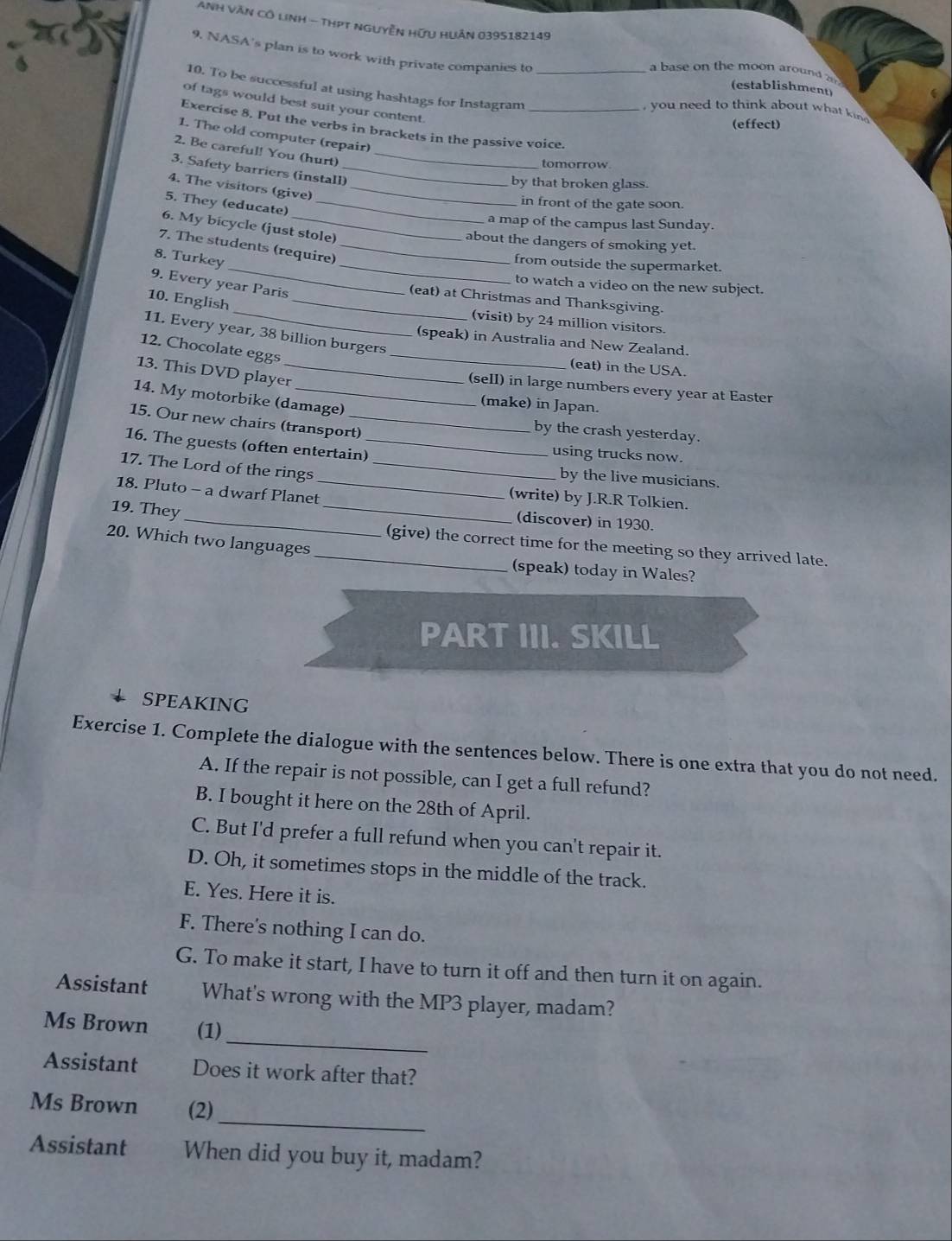 ANh VăN Cô lnh - thPT nguyễn Hữu HUân 0395182149
9. NASA's plan is to work with private companies to
a base on the moon around a
10. To be successful at using hashtags for Instagram_
(establishment)
of tags would best suit your content.
you need to think about what kin 
(effect)
Exercise 8. Put the verbs in brackets in the passive voice.
1. The old computer (repair)
2. Be careful! You (hurt)_
tomorrow
3. Safety barriers (install)_
by that broken glass.
4. The visitors (give)_
5. They (educate)_
in front of the gate soon.
a map of the campus last Sunday.
6. My bicycle (just stole)
about the dangers of smoking yet.
_
7. The students (require)_
8. Turkey
_from outside the supermarket.
9. Every year Paris
to watch a video on the new subject.
(eat) at Christmas and Thanksgiving.
10. English_
(visit) by 24 million visitors.
11. Every year, 38 billion burgers
(speak) in Australia and New Zealand.
12. Chocolate eggs_
(eat) in the USA.
13. This DVD player_
(sell) in large numbers every year at Easter
14. My motorbike (damage)
(make) in Japan.
15. Our new chairs (transport)
by the crash yesterday.
16. The guests (often entertain)_
using trucks now.
17. The Lord of the rings_
by the live musicians.
18. Pluto - a dwarf Planet_
(write) by J.R.R Tolkien.
(discover) in 1930.
19. They_ __(give) the correct time for the meeting so they arrived late.
20. Which two languages
(speak) today in Wales?
PART III. SKILL
SPEAKING
Exercise 1. Complete the dialogue with the sentences below. There is one extra that you do not need.
A. If the repair is not possible, can I get a full refund?
B. I bought it here on the 28th of April.
C. But I'd prefer a full refund when you can't repair it.
D. Oh, it sometimes stops in the middle of the track.
E. Yes. Here it is.
F. There's nothing I can do.
G. To make it start, I have to turn it off and then turn it on again.
Assistant What's wrong with the MP3 player, madam?
_
Ms Brown (1)
Assistant Does it work after that?
_
Ms Brown (2)
Assistant When did you buy it, madam?