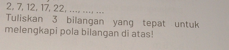 2, 7, 12, 17, 22, ..., ..., ... 
Tuliskan 3 bilangan yang tepat untuk 
melengkapi pola bilangan di atas!