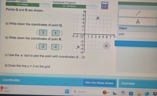 Homework Progress 
on Prägre 3 / 4 Marks 
22 / 29 Marks 
Points Q and R are shown. 
a) Write down the coordinates of point Q.Object 
3 7 point 
b) Write down the coordinates of point R.
-2 -4
c) Use the × tool to plot the point with coordinates (6,-3)
d) Draw the line y=3on the grid. 
Coordinates View One Minute Version Overview 
Cea 0"C 
Search