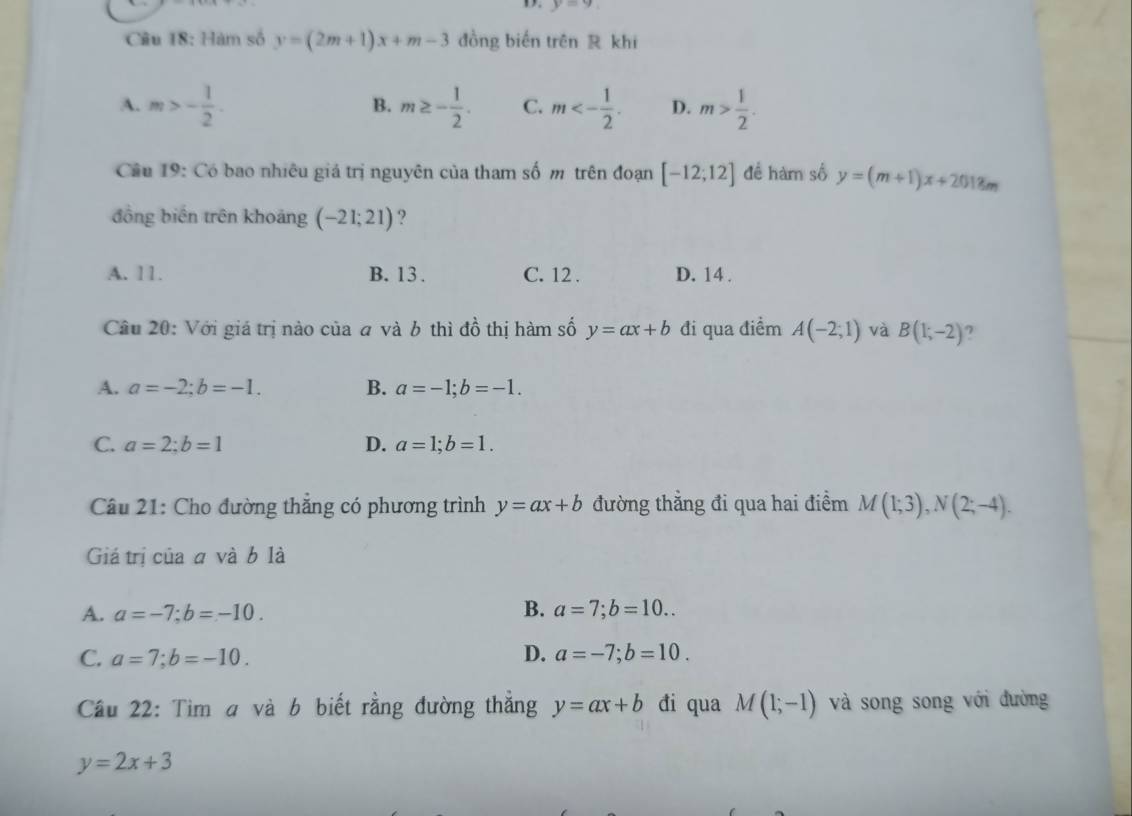 y=9
Cầu 18: Hàm số y=(2m+1)x+m-3 đồng biến trên R khi
A. m>- 1/2 . m≥ - 1/2 . C. m<- 1/2 . D. m> 1/2 . 
B.
Câu 19: Có bao nhiêu giá trị nguyên của tham số m trên đoạn [-12;12] đề hàm số y=(m+1)x+2018m
đồng biến trên khoảng (-21;21) ?
A. 11. B. 13. C. 12. D. 14.
Câu 20: Với giá trị nào của a và b thì đồ thị hàm số y=ax+b đi qua điểm A(-2;1) và B(1;-2) 7
A. a=-2; b=-1. B. a=-1; b=-1.
C. a=2; b=1 D. a=1; b=1. 
Câu 21: Cho đường thắng có phương trình y=ax+b đường thẳng đi qua hai điểm M(1;3), N(2;-4). 
Giá trị của a và b là
A. a=-7; b=-10. B. a=7; b=10..
C. a=7; b=-10. D. a=-7; b=10. 
Cầu 22: Tìm a và b biết rằng đường thẳng y=ax+b đi qua M(1;-1) và song song với đường
y=2x+3