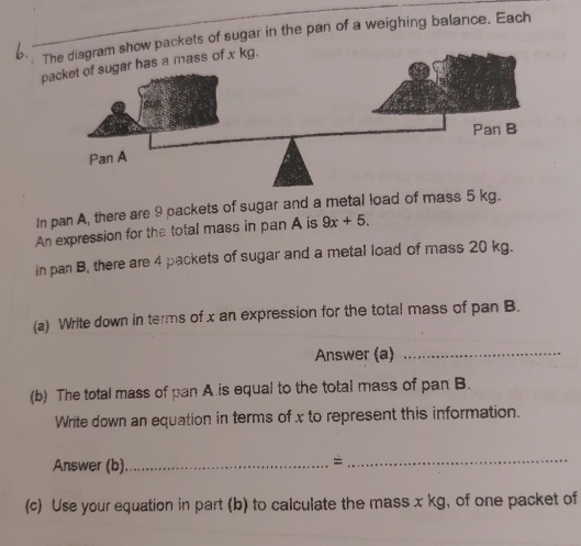 The diagram show packets of sugar in the pan of a weighing balance. Each 
packet of sugar has a mass of x kg. 
In pan A, there are 9 packets of sugar and a metal load of mass 5 kg. 
An expression for the total mass in pan A is 9x+5. 
in pan B, there are 4 packets of sugar and a metal load of mass 20 kg. 
(a) Write down in terms of x an expression for the total mass of pan B. 
Answer (a)_ 
(b) The total mass of pan A.is equal to the total mass of pan B. 
Write down an equation in terms of x to represent this information. 
Answer (b)_ 
_= 
(c) Use your equation in part (b) to calculate the mass x kg, of one packet of