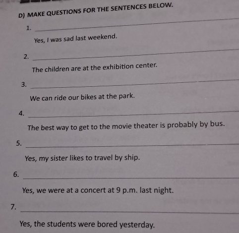 MAKE QUESTIONS FOR THE SENTENCES BELOW. 
1. 
_ 
Yes, I was sad last weekend. 
2. 
_ 
The children are at the exhibition center. 
3. 
_ 
We can ride our bikes at the park. 
4. 
_ 
The best way to get to the movie theater is probably by bus. 
5._ 
Yes, my sister likes to travel by ship. 
6._ 
Yes, we were at a concert at 9 p.m. last night. 
_ 
7. 
Yes, the students were bored yesterday.