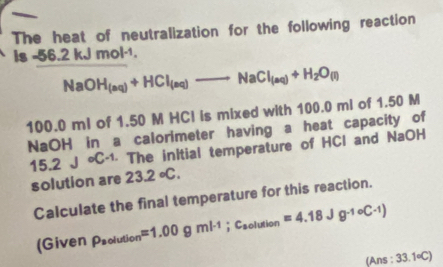 The heat of neutralization for the following reaction 
is -56.2kJmol^(-1),
NaOH_(aq)+HCl_(aq)to NaCl_(aq)+H_2O_(l)
100.0 ml of 1.50 M HCI is mixed with 100.0 mi of 1.50 M
NaOH in a calorimeter having a heat capacity of
15.2J· C· 1 · The inItial temperature of HCI and NaOH 
solution are 23.2°C. 
Calculate the final temperature for this reaction. 
(Given rho _aolution=1.00gml^(-1); c_aolution=4.18Jg^(-1)circ C· 1)
(Ans 33.1circ C)