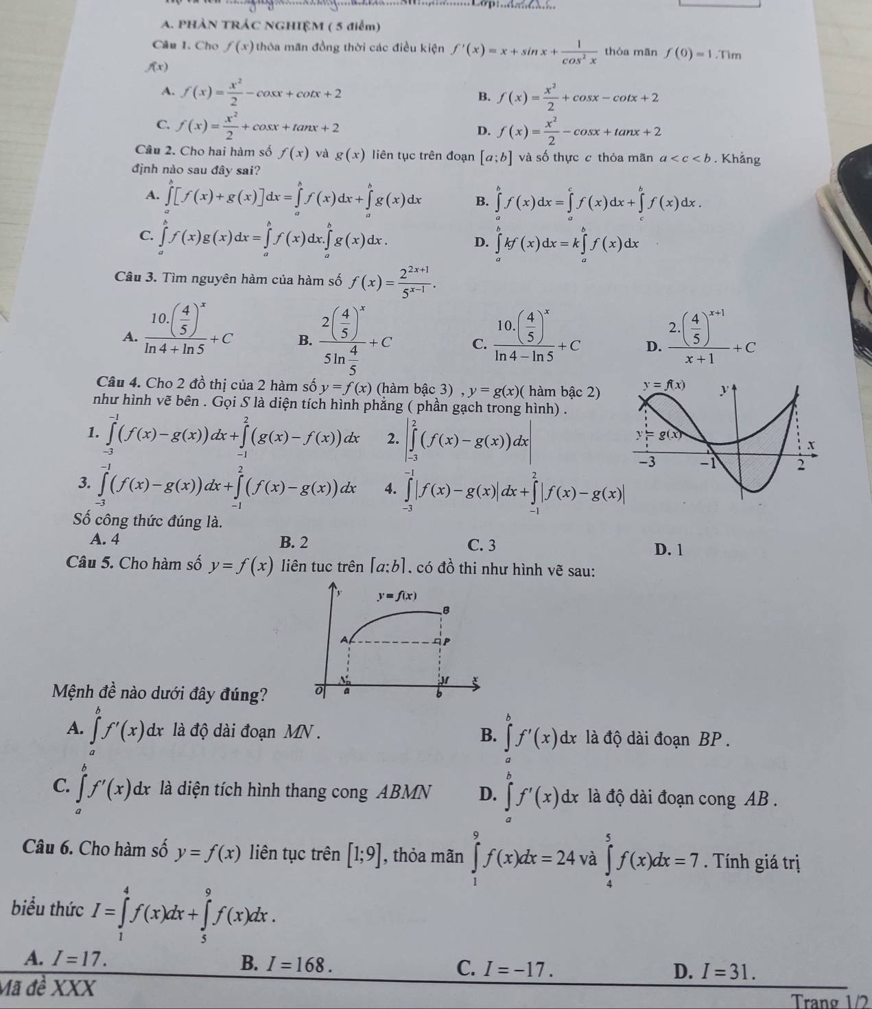 PHẢN TRÁC NGHIỆM ( 5 điểm)
Câu 1. Cho f(x) thỏa mãn đồng thời các điều kiện f'(x)=x+sin x+ 1/cos^2x  thòa mãn f(0)=1.Tim
f(x)
A. f(x)= x^2/2 -cos x+cot x+2 f(x)= x^2/2 +cos x-cot x+2
B.
C. f(x)= x^2/2 +cos x+tan x+2 D. f(x)= x^2/2 -cos x+tan x+2
Câu 2. Cho hai hàm số f(x) và g(x) liên tục trên đoạn [a;b] và số thực c thỏa mãn a . Khẳng
định nào sau đây sai?
A. ∈tlimits _a^(b[f(x)+g(x)]dx=∈tlimits _a^bf(x)dx+∈tlimits _a^bg(x)dx B. ∈tlimits _a^bf(x)dx=∈tlimits _a^cf(x)dx+∈tlimits _c^bf(x)dx.
C. ∈tlimits _a^bf(x)g(x)dx=∈tlimits _a^bf(x)dx.∈tlimits _a^bg(x)dx.
D. ∈tlimits _a^bkf(x)dx=k∈tlimits _a^bf(x)dx
Câu 3. Tìm nguyên hàm của hàm số f(x)=frac 2^2x+1)5^(x-1).
A. frac 10.( 4/5 )^xln 4+ln 5+C frac 2( 4/5 )^xsin  4/5 +C frac 10.( 4/5 )^xln 4-ln 5+C D. frac 2.( 4/5 )^x+1x+1+C
B.
C.
Câu 4. Cho 2 đồ thị của 2 hàm số y=f(x) (hàm bậc 3) y=g(x)( hàm bậc 2)
như hình vẽ bên . Gọi S là diện tích hình phẳng ( phần gạch trong hình) .
1. ∈tlimits _(-3)^(-1)(f(x)-g(x))dx+∈tlimits _(-1)^2(g(x)-f(x))dx 2. |∈tlimits _(-3)^2(f(x)-g(x))dx|
3. ∈tlimits _(-3)^(-1)(f(x)-g(x))dx+∈tlimits _(-1)^2(f(x)-g(x))dx 4. ∈tlimits _(-3)^(-1)|f(x)-g(x)|dx+∈tlimits _(-1)^2|f(x)-g(x)|
Số công thức đúng là.
A. 4 B. 2 C. 3
D. 1
Câu 5. Cho hàm số y=f(x) liên tuc trên [a:b] , có đồ thi như hình vhat e sau:
Mệnh đề nào dưới đây đúng?
A. ∈tlimits _a^bf'(x)dx là độ dài đoạn MN . B. ∈tlimits _a^bf'(x)dx là độ dài đoạn BP .
C. ∈tlimits _a^bf'(x)dx là diện tích hình thang cong ABMN D. ∈tlimits _a^bf'(x)dx là độ dài đoạn cong AB .
Câu 6. Cho hàm số y=f(x) liên tục trên [1;9] , thỏa mãn ∈tlimits _1^9f(x)dx=24 và ∈tlimits _4^5f(x)dx=7. Tính giá trị
biểu thức I=∈tlimits _1^4f(x)dx+∈tlimits _5^9f(x)dx.
A. I=17. B. I=168. C. I=-17. I=31.
D.
Mã đề X XX Trang 1/2