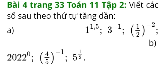 trang 33 Toán 11 Tập 2: Viết các 
số sau theo thứ tự tăng dần: 
a)
1^(1,5); 3^(-1); ( 1/2 )^-2; 
b)
2022^0; ( 4/5 )^-1; 5^(frac 1)2.