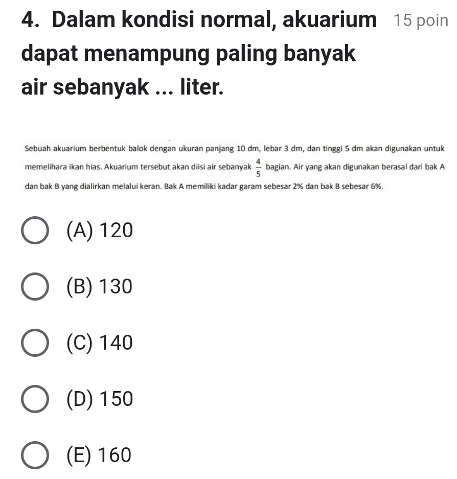 Dalam kondisi normal, akuarium 15 poin
dapat menampung paling banyak
air sebanyak ... liter.
Sebuah akuarium berbentuk balok dengan ukuran panjang 10 dm, lebar 3 dm, dan tinggi 5 dm akan digunakan untuk
memelihara ikan hias. Akuarium tersebut akan diisi air sebanyak  4/5  bagian. Air yang akan digunakan berasal dari bak A
dan bak B yang dialirkan melalui keran. Bak A memiliki kadar garam sebesar 2% dan bak B sebesar 6%.
(A) 120
(B) 130
(C) 140
(D) 150
(E) 160