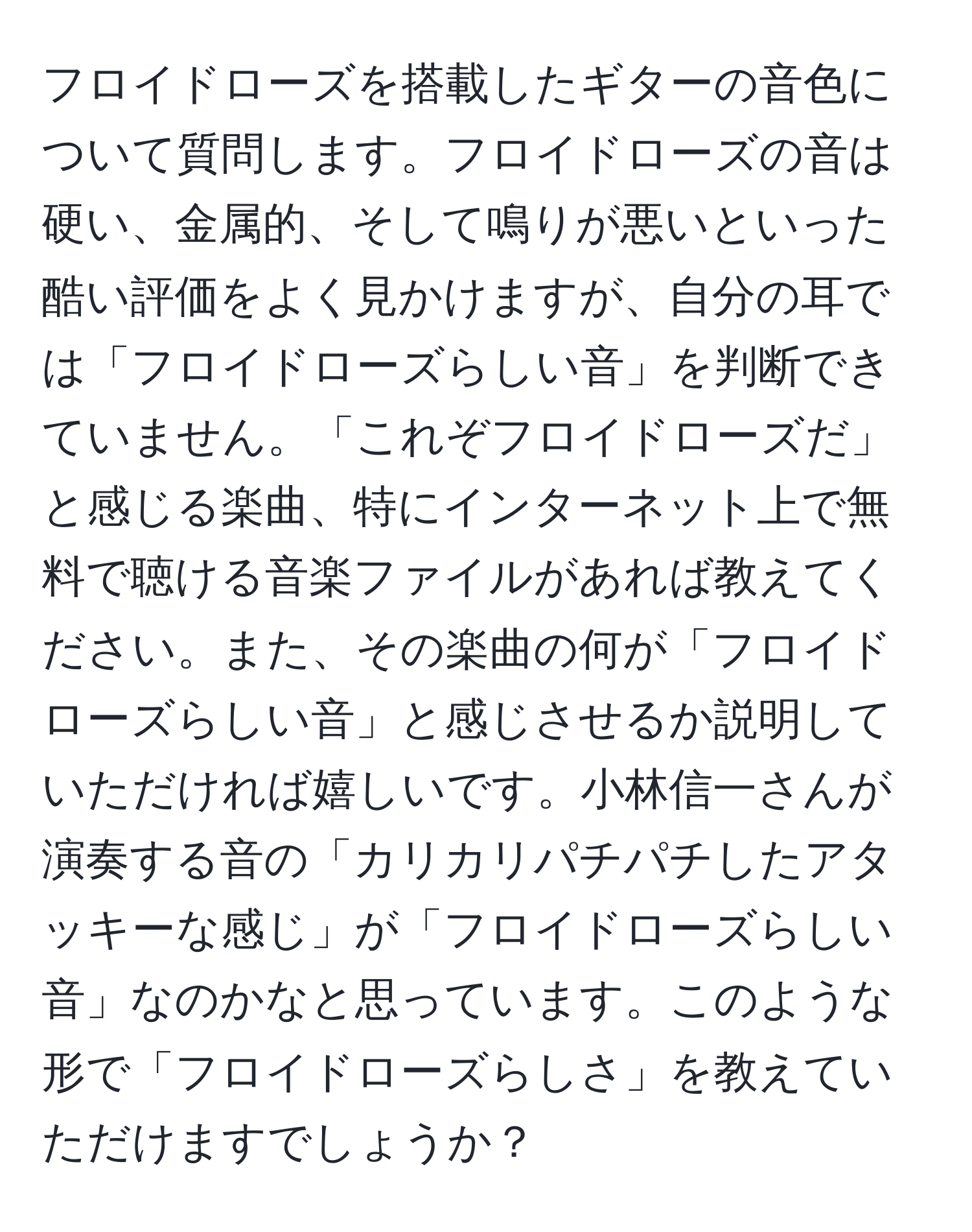 フロイドローズを搭載したギターの音色について質問します。フロイドローズの音は硬い、金属的、そして鳴りが悪いといった酷い評価をよく見かけますが、自分の耳では「フロイドローズらしい音」を判断できていません。「これぞフロイドローズだ」と感じる楽曲、特にインターネット上で無料で聴ける音楽ファイルがあれば教えてください。また、その楽曲の何が「フロイドローズらしい音」と感じさせるか説明していただければ嬉しいです。小林信一さんが演奏する音の「カリカリパチパチしたアタッキーな感じ」が「フロイドローズらしい音」なのかなと思っています。このような形で「フロイドローズらしさ」を教えていただけますでしょうか？