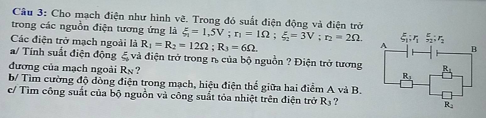 Cho mạch điện như hình vẽ. Trong đó suất điện động và điện trở 
trong các nguồn điện tương ứng là xi _1=1,5V; r_1=1Omega; xi _2=3V; r_2=2Omega. A 
Các điện trở mạch ngoài là R_1=R_2=12Omega; R_3=6Omega.
xi _1; r_1 _(52)^E; r_2
B 
a/ Tính suất điện động ξ và điện trở trong n của bộ nguồn ? Điện trở tương 
đương của mạch ngoài Rn? _ R_1
R_3
b/ Tìm cường độ dòng điện trong mạch, hiệu điện thế giữa hai điểm A và B. 
c/ Tìm công suất của bộ nguồn và công suất tỏa nhiệt trên điện trở R_3 ?
R_2