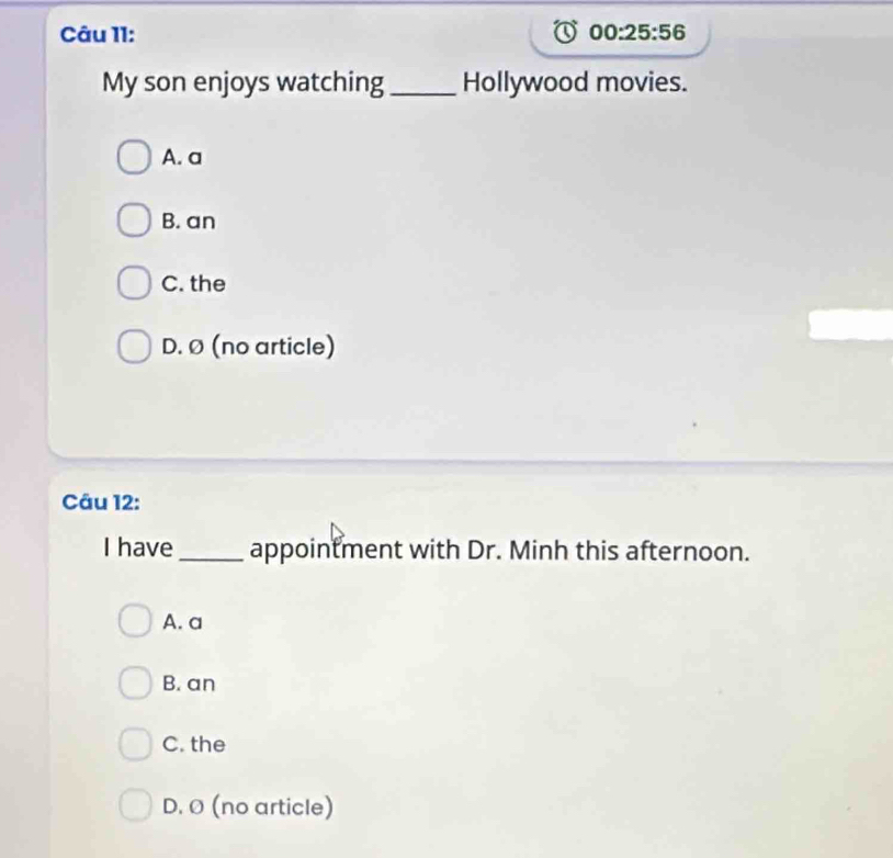 00:25:56 
My son enjoys watching _Hollywood movies.
A. a
B. an
C. the
D. Ø (no article)
Câu 12:
I have _appointment with Dr. Minh this afternoon.
A. a
B. an
C. the
D. Ø (no article)