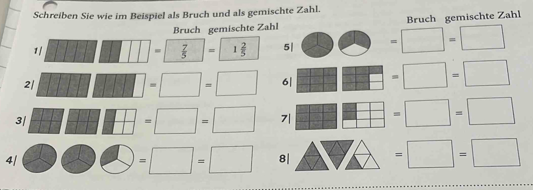 Schreiben Sie wie im Beispiel als Bruch und als gemischte Zahl. 
Bruch gemischte Zahl Bruch gemischte Zahl 
1/ □ □ □ =□  7/5 =□  2/5  5| 2 =□ =□
2/ □ □ □ □ □ □ =□ =□ 6| □ □ □ □ =□ =□
3/ □ □ □ □ □ =□ =□ 7| □ □ □ =□ =□
4/ □ □ =□ =□ 8| △ HA 1
=□ =□