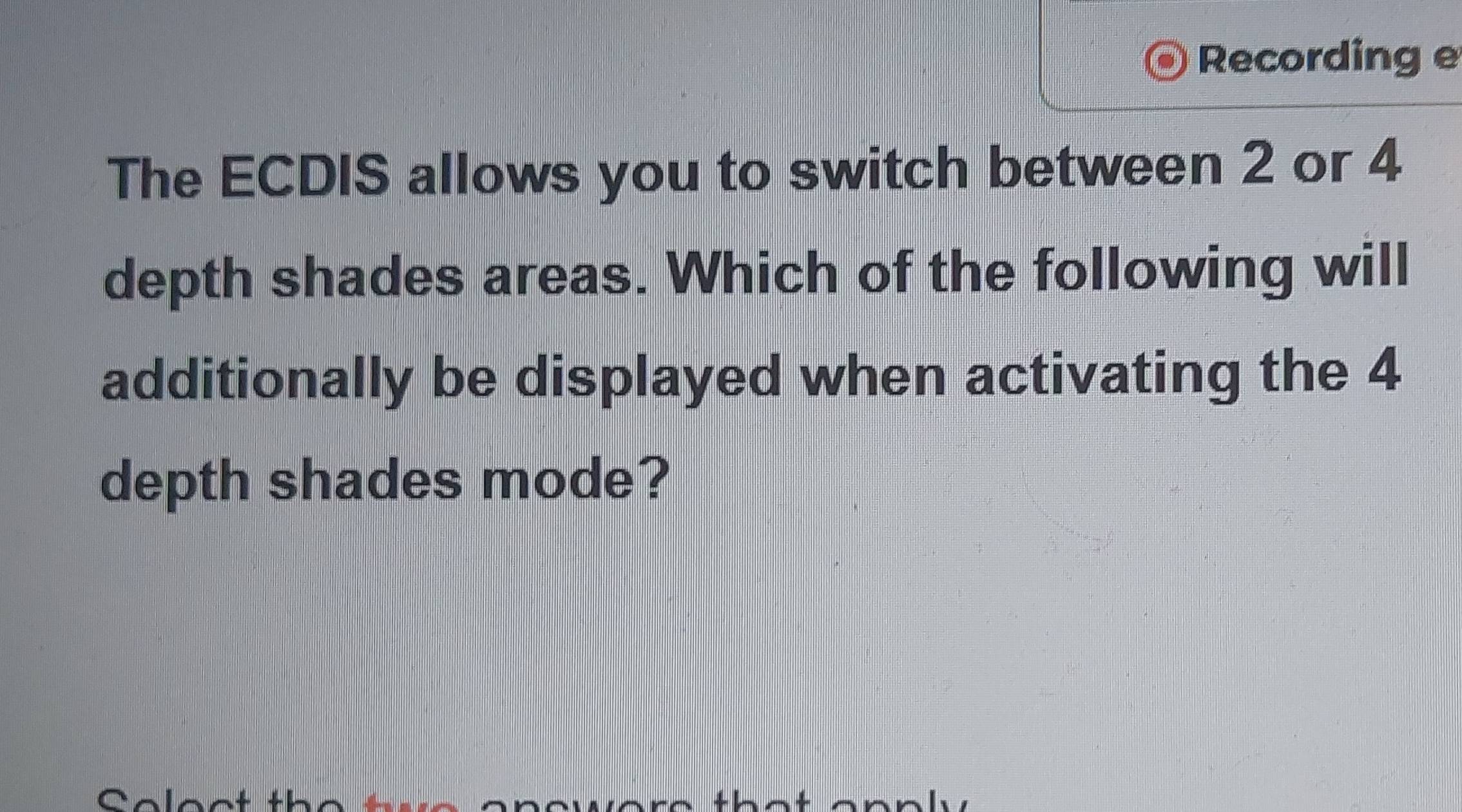 Recording e 
The ECDIS allows you to switch between 2 or 4
depth shades areas. Which of the following will 
additionally be displayed when activating the 4
depth shades mode?