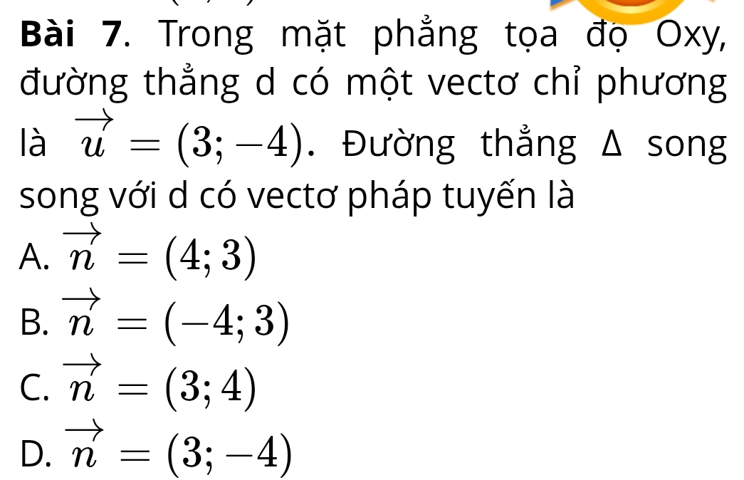 Trong mặt phẳng tọa đọ Oxy,
đường thẳng d có một vectơ chỉ phương
là vector u=(3;-4). Đường thẳng Δ song
song với d có vectơ pháp tuyến là
A. vector n=(4;3)
B. vector n=(-4;3)
C. vector n=(3;4)
D. vector n=(3;-4)