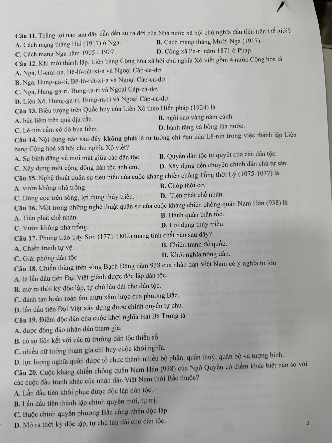 Thắng lợi nào sau đây dẫn đến sự ra đời của Nhà nước xã hội chủ nghĩa đầu tiên trên thế giới?
A. Cách mạng tháng Hai (1917) ở Nga. B. Cách mạng tháng Mười Nga (1917).
C. Cách mạng Nga năm 1905 - 1907. D. Công xã Pa-ri năm 1871 ở Pháp.
Câu 12. Khi mới thành lập, Liên bang Cộng hòa xã hội chủ nghĩa Xô viết gồm 4 nước Cộng hòa là
A. Nga, U-crai-na, Bê-lô-rút-xi-a và Ngoại Cáp-ca-dơ.
B. Nga, Hung-ga-ri, Bê-lô-rút-xi-a và Ngoại Cáp-ca-dơ.
C. Nga, Hung-ga-ri, Bung-ra-ri và Ngoại Cáp-ca-dơ.
D. Liên Xô, Hung-ga-ri, Bung-ra-ri và Ngoại Cáp-ca-dơ.
Câu 13. Biểu tượng trên Quốc huy của Liên Xô theo Hiến pháp (1924) là
A. búa liềm trên quả địa cầu. B. ngôi sao vàng năm cánh.
C. Lê-nin cầm cờ đỏ búa liềm. D. bánh răng và bông lúa nước.
Câu 14. Nội dung nào sau đây không phải là tư tưởng chỉ đạo của Lê-nin trong việc thành lập Liên
bang Cộng hoà xã hội chủ nghĩa Xô viết?
A. Sự bình đẳng về mọi mặt giữa các dân tộc. B. Quyền dân tộc tự quyết của các dân tộc.
C. Xây dựng một cộng đồng dân tộc anh em. D. Xây dựng nền chuyên chính dân chủ tư sản.
Câu 15. Nghệ thuật quân sự tiêu biểu của cuộc kháng chiến chống Tống thời Lý (1075-1077) là
A. vườn không nhà trống. B. Chớp thời cơ.
C. Đóng cọc trên sông, lợi dụng thủy triều. D. Tiên phát chế nhân.
Câu 16. Một trong những nghệ thuật quân sự của cuộc kháng chiến chống quân Nam Hán (938) là
A. Tiên phát chế nhân. B. Hành quân thần tốc.
C. Vườn không nhà trống. D. Lợi dụng thủy triều.
Câu 17. Phong trào Tây Sơn (1771-1802) mang tính chất nào sau đây?
A. Chiến tranh tự vệ. B. Chiến tranh đế quốc.
C. Giải phóng dân tộc. D. Khởi nghĩa nông dân.
Câu 18. Chiến thắng trên sông Bạch Đằng năm 938 của nhân dân Việt Nam có ý nghĩa to lớn
A. là lần đầu tiên Đại Việt giành được độc lập dân tộc.
B. mở ra thời kỳ độc lập, tự chủ lâu dài cho dân tộc.
C. đánh tan hoàn toàn âm mưu xâm lược của phương Bắc.
D. lần đầu tiên Đại Việt xây dựng được chính quyền tự chủ.
Câu 19. Điểm độc đáo của cuộc khởi nghĩa Hai Bà Trưng là
A. được đông đảo nhân dân tham gia.
B. có sự liên kết với các tù trưởng dân tộc thiểu số.
C. nhiều nữ tướng tham gia chỉ huy cuộc khởi nghĩa.
D. lực lượng nghĩa quân được tổ chức thành nhiều bộ phận: quân thuỷ, quân bộ và tượng binh.
Câu 20. Cuộc kháng chiến chống quân Nam Hán (938) của Ngô Quyền có điểm khác biệt nào so với
các cuộc đấu tranh khác của nhân dân Việt Nam thời Bắc thuộc?
A. Lần đầu tiên khôi phục được độc lập dân tộc,
B. Lần đầu tiên thành lập chính quyền mới, tự trị.
C. Buộc chính quyền phương Bắc công nhận độc lập.
D. Mở ra thời kỳ độc lập, tự chủ lâu dài cho dân tộc.
2