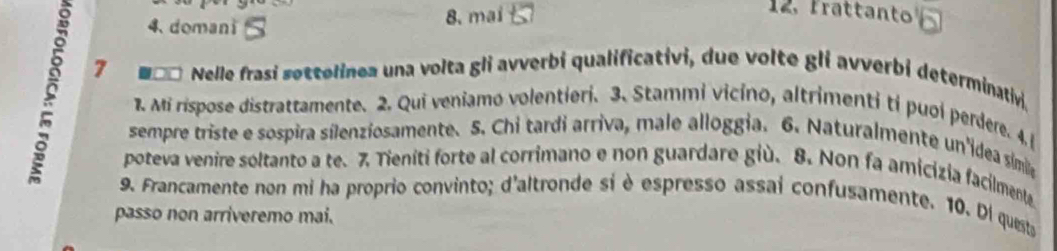 domani 8. mai 
12. Frattanto boxed 
7 Nelle frasi søttelinea una volta gli avverbi qualificativi, due volte gli avverbi determinativi. 
1. Mi rispose distrattamente. 2. Qui veniamo volentieri. 3. Stammi vicino, altrimenti ti puoi perdere. 4. 
sempre triste e sospira sílenziosamente. 5. Chi tardi arriva, male alloggia. 6. Naturalmente un'idea símila 
poteva venire soltanto a te. 7 Tieníti forte al corrimano e non guardare giù. 8. Non fa amicízia facilmenta 
9. Francamente non mi ha proprio convinto; d'altronde sí è espresso assai confusamente. 10. Di quests 
passo non arriveremo mai.