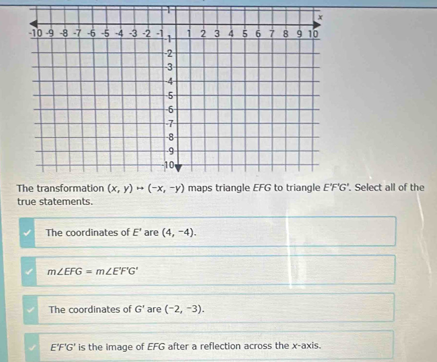 G'. Select all of the
true statements.
The coordinates of E' are (4,-4).
m∠ EFG=m∠ E'F'G'
The coordinates of G' are (-2,-3).
E'F'G' is the image of EFG after a reflection across the x-axis.