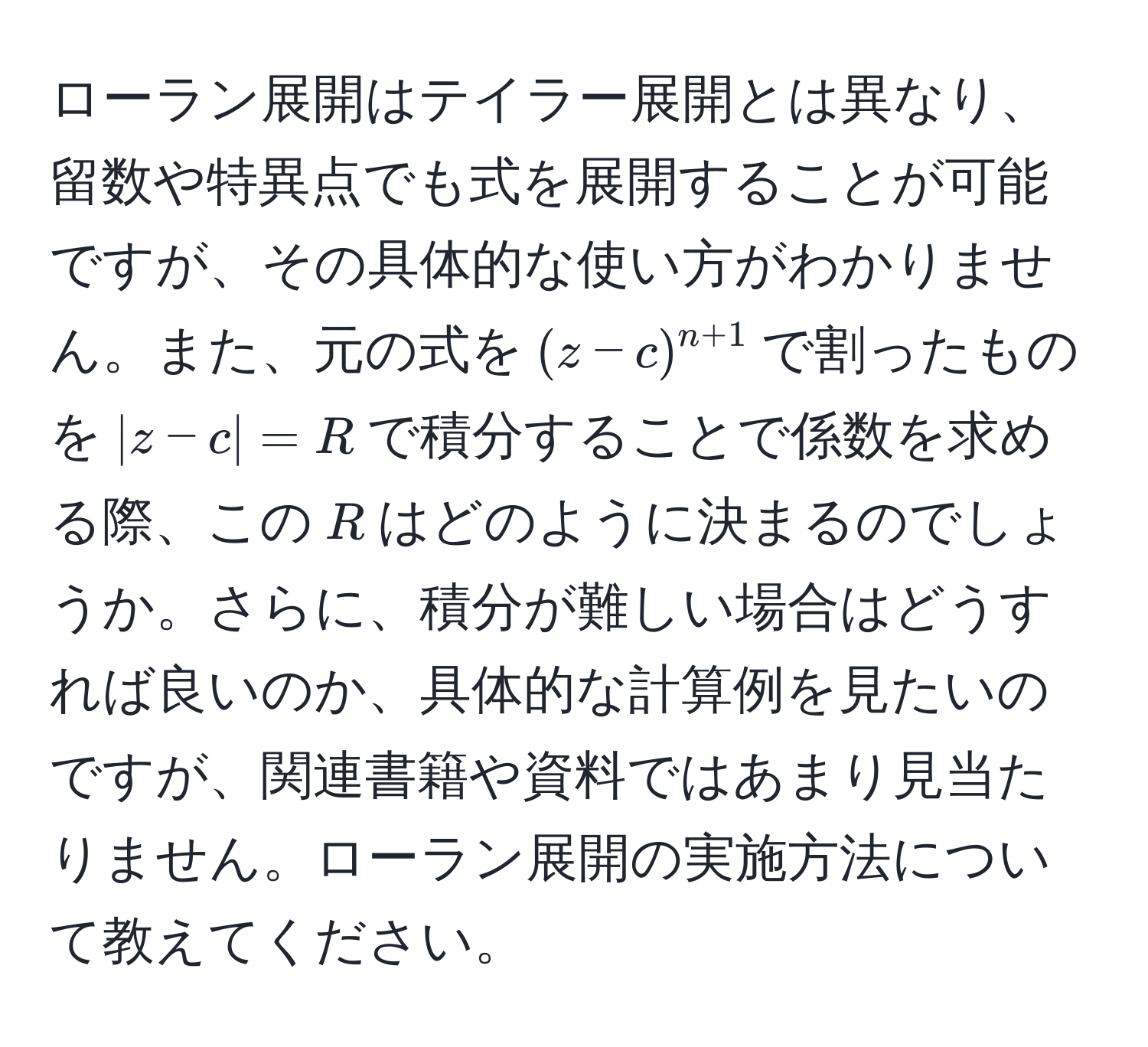 ローラン展開はテイラー展開とは異なり、留数や特異点でも式を展開することが可能ですが、その具体的な使い方がわかりません。また、元の式を$(z-c)^n+1$で割ったものを$|z-c|=R$で積分することで係数を求める際、この$R$はどのように決まるのでしょうか。さらに、積分が難しい場合はどうすれば良いのか、具体的な計算例を見たいのですが、関連書籍や資料ではあまり見当たりません。ローラン展開の実施方法について教えてください。
