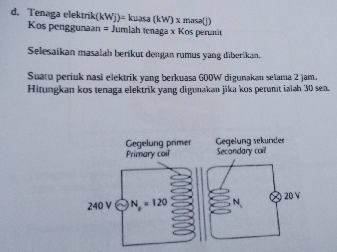 Tenaga elektrik (kWj)=kuasa(kW)* masa(j)
Kos penggunaan = Jumlah tenaga x Kos perunit
Selesaikan masalah berikut dengan rumus yang diberikan.
Suatu periuk nasi elektrik yang berkuasa 600W digunakan selama 2 jam.
Hitungkan kos tenaga elektrik yang digunakan jika kos perunit ialah 30 sen.