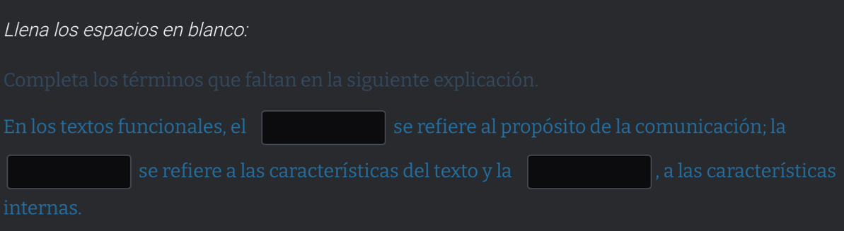 Llena los espacios en blanco: 
Completa los términos que faltan en la siguiente explicación. 
En los textos funcionales, el se refiere al propósito de la comunicación; la 
se refiere a las características del texto y la , a las características 
internas.