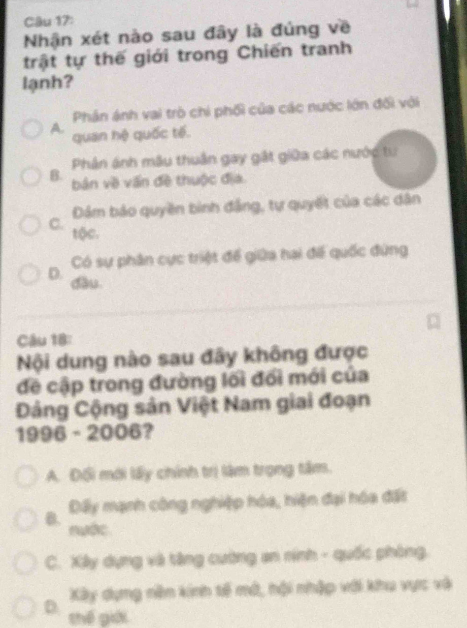 Nhận xét nào sau đây là đúng về
trật tự thế giới trong Chiến tranh
lạnh?
Phân ánh vai trò chi phối của các nước lớn đối với
A.
quan hệ quốc tế.
Phân ánh mâu thuân gay gất giữa các nước tư
B. bản về vấn đề thuộc địa.
C. Dảm bảo quyền binh đẳng, tự quyết của các dân
tộc.
Có sự phân cực triệt để giữa hai để quốc đứng
D.
dầu
Câu 18:
Nội dung nào sau đây không được
đề cập trong đường lối đối mới của
Dảng Cộng sản Việt Nam giai đoạn
1996-2006 ?
A. Đổi mới lấy chính trị làm trọng tâm.
B. Đấy mạnh công nghiệp hóa, hiện đại hóa đất
nước
C. Xây dụng và tăng cường an nính - quốc phòng,
Xây dựng nên kinh tế mô, hội nhập với khu vực và
D
thế giới