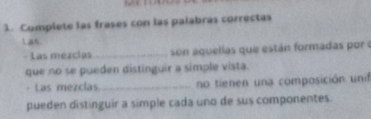 Complete las frases con las palabrás correctas 
Las. 
· Las mezcias _son aquellas que están formadas por o 
que no se pueden distinguir a simple vista. 
· Las mezclas_ 
no tienen una composición unif 
pueden distinguir a simple cada uno de sus componentes.