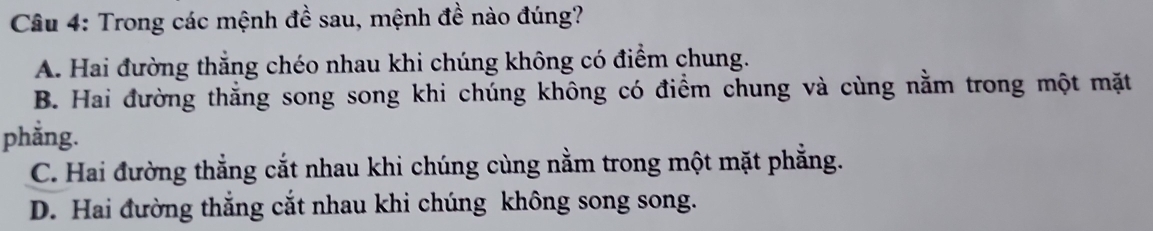 Cầu 4: Trong các mệnh đề sau, mệnh đề nào đúng?
A. Hai đường thắng chéo nhau khi chúng không có điểm chung.
B. Hai đường thẳng song song khi chúng không có điểm chung và cùng nằm trong một mặt
phằng.
C. Hai đường thẳng cắt nhau khi chúng cùng nằm trong một mặt phẳng.
D. Hai đường thắng cắt nhau khi chúng không song song.