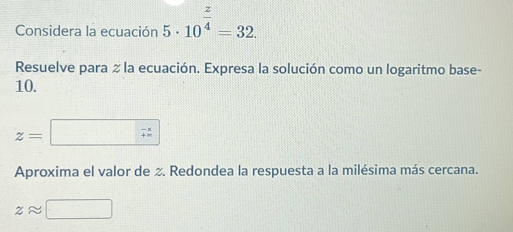 Considera la ecuación 5· 10^(frac z)4=32. 
Resuelve para ≥ la ecuación. Expresa la solución como un logaritmo base- 
10.
z=
Aproxima el valor de 2. Redondea la respuesta a la milésima más cercana.
zapprox [