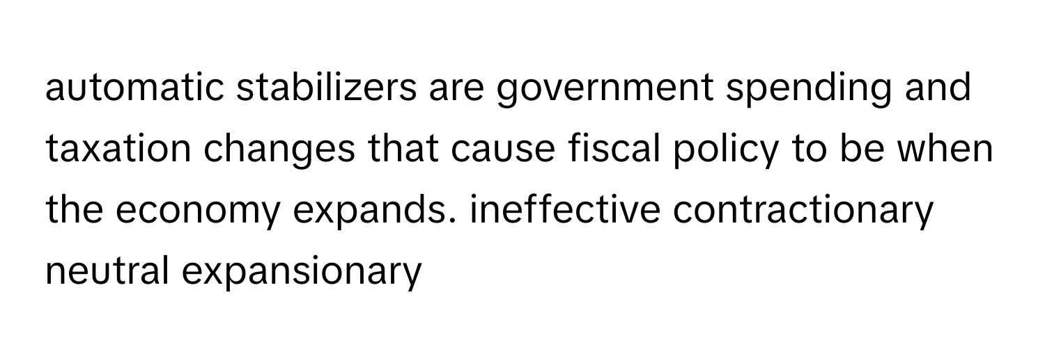 automatic stabilizers are government spending and taxation changes that cause fiscal policy to be when the economy expands. ineffective contractionary neutral expansionary