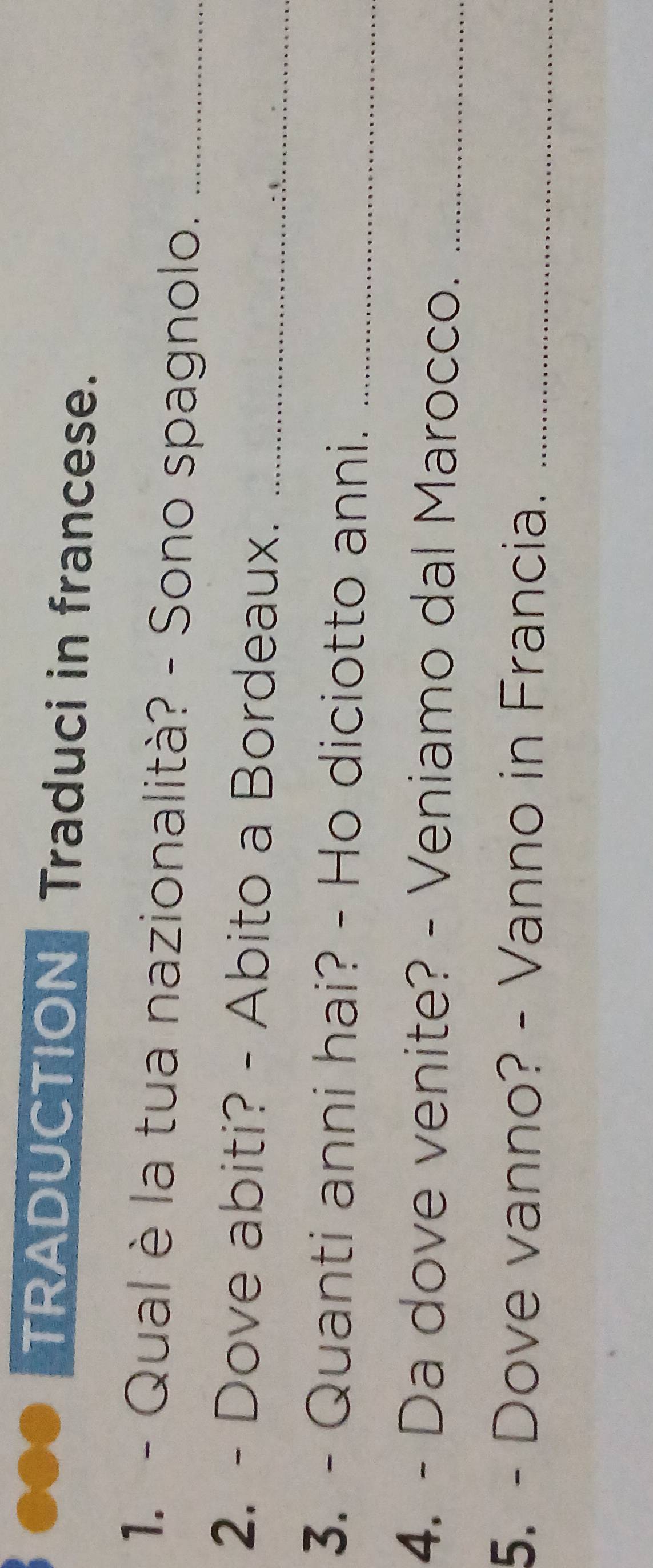 ●●● TRADUCTION Traduci in francese. 
1. - Qual è la tua nazionalità? - Sono spagnolo._ 
2. - Dove abiti? - Abito a Bordeaux._ 
3. - Quanti anni hai? - Ho diciotto anni._ 
4. - Da dove venite? - Veniamo dal Marocco._ 
5. - Dove vanno? - Vanno in Francia._